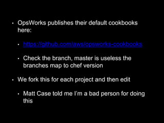 • OpsWorks publishes their default cookbooks 
here: 
• https://github.com/aws/opsworks-cookbooks 
• Check the branch, master is useless the 
branches map to chef version 
• We fork this for each project and then edit 
• Matt Case told me I’m a bad person for doing 
this 
 