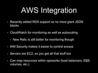 AWS Integration 
• Recently added RDS support so no more giant JSON 
blocks 
• CloudWatch for monitoring as well as autoscaling 
• New Relic is still better for monitoring though 
• IAM Security makes it easier to control access 
• Servers are EC2, so you get all that stuff too 
• Can map resources within opsworks (load balancers, EBS 
volumes, etc.) 
 