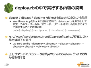 deploy.rbの中で実行する内容の説明
dbuser / dbpass / dbname /dbhostをStackのJSONから取得
• WordPress AppをStackに追加する時に、data sourceをRDSとして
設定、そのユーザー名やパスワード、リモートホスト名を以下のよう
に指定することで取得可能
node[:deploy][:wordpress][:database][:username]
/srv/www/wordpress/currentにwp-config.phpが存在しない
場合は以下を実行
• wp core config –dbname=<dbname> --dbuser-<dbuser> --
dbpass=<dbpass> --dbhost=<dbhost>
上記コマンドのパラメータはOpsWorksのCustom Chef JSON
から取得する
100
 