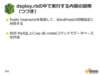 deploy.rbの中で実行する内容の説明
（つづき）
Public hostnameを取得して、WordPressの初期設定に
利用する
RDS MySQL上にwp db createコマンドでデータベース
を作成
101
 