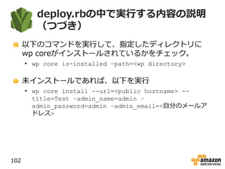deploy.rbの中で実行する内容の説明
（つづき）
以下のコマンドを実行して、指定したディレクトリに
wp coreがインストールされているかをチェック。
• wp core is-installed –path=<wp directory>
未インストールであれば、以下を実行
• wp core install --url=<public hostname> --
title=Test –admin_name=admin –
admin_password=admin –admin_email=<自分のメールア
ドレス>
102
 