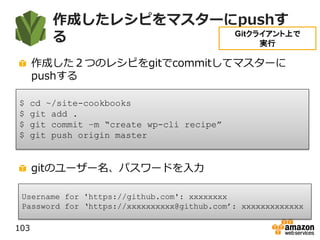 作成したレシピをマスターにpushす
る
作成した２つのレシピをgitでcommitしてマスターに
pushする
gitのユーザー名、パスワードを入力
103
$ cd ~/site-cookbooks
$ git add .
$ git commit –m “create wp-cli recipe”
$ git push origin master
Username for 'https://github.com': xxxxxxxx
Password for ‘https://xxxxxxxxxx@github.com’: xxxxxxxxxxxxx
Gitクライアント上で
実行
 