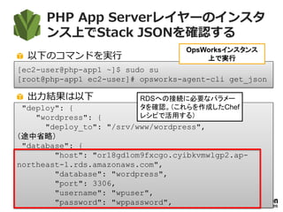 PHP App Serverレイヤーのインスタ
ンス上でStack JSONを確認する
以下のコマンドを実行
出力結果は以下
115
[ec2-user@php-app1 ~]$ sudo su
[root@php-app1 ec2-user]# opsworks-agent-cli get_json
OpsWorksインスタンス
上で実行
"deploy": {
"wordpress": {
"deploy_to": "/srv/www/wordpress",
（途中省略）
"database": {
"host": "or18gd1om9fxcgo.cyibkvmwlgp2.ap-
northeast-1.rds.amazonaws.com",
"database": "wordpress",
"port": 3306,
"username": "wpuser",
"password": "wppassword",
RDSへの接続に必要なパラメー
タを確認。（これらを作成したChef
レシピで活用する）
 
