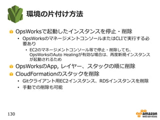 環境の片付け方法
OpsWorksで起動したインスタンスを停止・削除
• OpsWorksのマネージメントコンソールまたはCLIで実行する必
要あり
• EC2のマネージメントコンソール等で停止・削除しても、
OpsWorksのAuto Healingが有効な場合は、再度新規インスタンス
が起動されるため
OpsWorksのApp, レイヤー、スタックの順に削除
CloudFormationのスタックを削除
• Gitクライアント用EC2インスタンス、RDSインスタンスを削除
• 手動での削除も可能
130
 