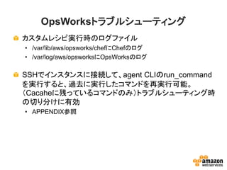 OpsWorksトラブルシューティング
カスタムレシピ実行時のログファイル
• /var/lib/aws/opsworks/chefにChefのログ
• /var/log/aws/opsworksにOpsWorksのログ
SSHでインスタンスに接続して、agent CLIのrun_command
を実行すると、過去に実行したコマンドを再実行可能。
（Cacaheに残っているコマンドのみ）トラブルシューティング時
の切り分けに有効
• APPENDIX参照
 
