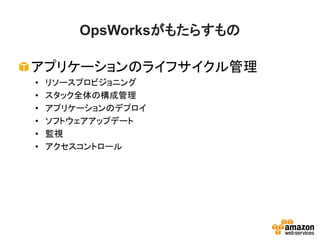 OpsWorksがもたらすもの
アプリケーションのライフサイクル管理
• リソースプロビジョニング
• スタック全体の構成管理
• アプリケーションのデプロイ
• ソフトウェアアップデート
• 監視
• アクセスコントロール
 