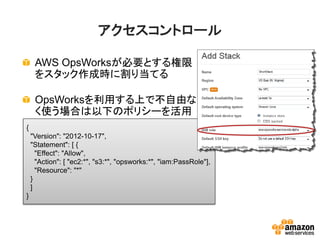 アクセスコントロール
AWS OpsWorksが必要とする権限
をスタック作成時に割り当てる
OpsWorksを利用する上で不自由な
く使う場合は以下のポリシーを活用
{
"Version": "2012-10-17",
"Statement": [ {
"Effect": "Allow",
"Action": [ "ec2:*", "s3:*", "opsworks:*", "iam:PassRole"],
"Resource": "*"
}
]
}
 