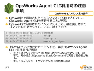 OpsWorks Agent CLI利用時の注意
事項
OpsWorksで起動されたインスタンスにSSHログインして、
OpsWorks Agent CLIを実行することが可能
OpsWorksで起動されたインスタンス上で、最近実行された
コマンドをキャッシュしている。以下その例
上記のように出力されたコマンドを、再度OpsWorks Agent
CLIで再度実行が可能
• ※インスタンスに対して1度も実行されていないコマンドは、実行
不可。その場合はOpsWorks Stack Commandで実行する必要があ
る。
• 主にトラブルシュートやデバッグ等での利用に最適
143
$ opsworks-agent-cli list_commands
2014-04-07T02:55:09 setup
2014-04-07T02:58:55 configure
2014-04-07T04:38:12 execute_recipes
OpsWorksインスタンス上で実行
 
