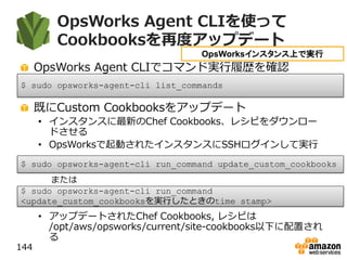 OpsWorks Agent CLIを使って
Cookbooksを再度アップデート
OpsWorks Agent CLIでコマンド実行履歴を確認
既にCustom Cookbooksをアップデート
• インスタンスに最新のChef Cookbooks、レシピをダウンロー
ドさせる
• OpsWorksで起動されたインスタンスにSSHログインして実行
• アップデートされたChef Cookbooks, レシピは
/opt/aws/opsworks/current/site-cookbooks以下に配置され
る
144
$ sudo opsworks-agent-cli run_command update_custom_cookbooks
OpsWorksインスタンス上で実行
$ sudo opsworks-agent-cli list_commands
$ sudo opsworks-agent-cli run_command
<update_custom_cookbooksを実行したときのtime stamp>
または
 