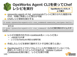 OpsWorks Agent CLIを使ってChef
レシピを実行
opsworks-agent-cli list_commandsでレシピ実行された履歴があ
れば、同様に再度レシピ実行が可能
Chefレシピ単体を実行する
レシピの指定の仕方は<cookbook名>::<レシピ名>
• .rb拡張子は不要
• レシピ名がdefaultの場合は省略可能
作成したレシピを単体で動作テストする時に使うと良い
OpsWorksのライフサイクルイベント内で登録されていなくても、
指定したリポジトリにレシピがあれば、Update Custom
Cookbooksを実行後に、レシピを実行可能
145
$ sudo opsworks-agent-cli run_command execute_recipes hello
OpsWorksインスタンス
上で実行
または
$ sudo opsworks-agent-cli run_command <レシピ実行時のタイムスタ
ンプ>
 