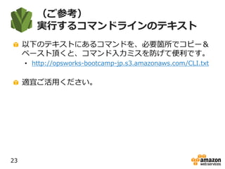 （ご参考）
実行するコマンドラインのテキスト
以下のテキストにあるコマンドを、必要箇所でコピー＆
ペースト頂くと、コマンド入力ミスを防げて便利です。
• http://opsworks-bootcamp-jp.s3.amazonaws.com/CLI.txt
適宜ご活用ください。
23
 