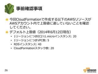事前確認事項
今回CloudFormationで作成する以下のAWSリソースが
AWSアカウント内で上限値に達していないことを確認
してください。
デフォルト上限値（2014年6月12日現在）
• 1リージョンにつきEC2 t1.microインスタンス: 20
• 1リージョンにつきVPC数: 5
• RDSインスタンス: 40
• CloudFormationスタック数: 20
26
 
