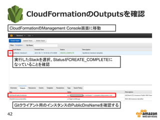 CloudFormationのOutputsを確認
42
CloudFormationのManagement Console画面に移動
実行したStackを選択、StatusがCREATE_COMPLETEに
なっていることを確認
Gitクライアント用のインスタンスのPublicDnsNameを確認する
 