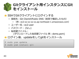 Gitクライアント用インスタンスにGit
をインストール
SSHでGitクライアントにログインする
• 接続先：Git ClientのPublic DNS（前頁で確認したもの）
• （例：ec2-xx-xx-xx-xx.ap-northeast-1.amazonaws.com）
• ユーザー名：ec2-user
• パスワード： (なし)
• 秘密鍵ファイル：
(ダウンロードした秘密鍵ファイル 例：demo.pem)
ログイン後、updateをしてgitをインストール
43
$ sudo yum update
$ sudo yum install git
 