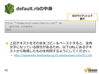 default.rbの中身
上記テキストをそのままコピー＆ペーストすると、全角
文字になっている部分があるため、以下URLにあるテキ
ストから取得したものを利用するようにしてください。
• http://opsworks-bootcamp-jp.s3.amazonaws.com/CLI.txt
45
file "/home/ec2-user/hello.txt" do
action :create
end
Gitクライアント上で
実行
 