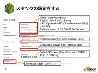 スタックの設定をする
51
Name: WordPressStack
Region: Asia Pacific (Tokyo)
VPC: OpsWorksVPC(CloudFormationで作成
したVPC)
Default subnet:10.0.1.0/24 PublicSubnet
Default operating system: Amazon Linux
Default root device type: Instance store
Default SSH key: (CloudFormation作成時に
指定したSSH key)
Advancedを選択（忘れずに！）
 