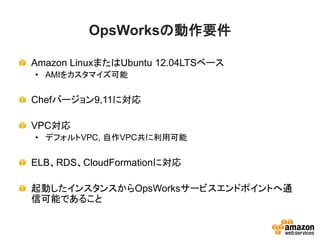 OpsWorksの動作要件
Amazon LinuxまたはUbuntu 12.04LTSベース
• AMIをカスタマイズ可能
Chefバージョン9,11に対応
VPC対応
• デフォルトVPC, 自作VPC共に利用可能
ELB、RDS、CloudFormationに対応
起動したインスタンスからOpsWorksサービスエンドポイントへ通
信可能であること
 