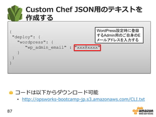Custom Chef JSON用のテキストを
作成する
コードは以下からダウンロード可能
• http://opsworks-bootcamp-jp.s3.amazonaws.com/CLI.txt
87
{
"deploy": {
"wordpress": {
"wp_admin_email" : "xxx@xxxx"
}
}
}
WordPress設定時に登録
するAdmin用のご自身のE
メールアドレスを入力する
 