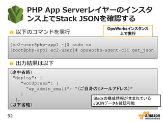 PHP App Serverレイヤーのインスタ
ンス上でStack JSONを確認する
以下のコマンドを実行
出力結果は以下
92
[ec2-user@php-app1 ~]$ sudo su
[root@php-app1 ec2-user]# opsworks-agent-cli get_json
OpsWorksインスタンス
上で実行
（途中省略）
"deploy": {
"wordpress": {
“wp_admin_email”: “（ご自身のEメールアドレス）"
}
},
（以下省略）
Stackの構成情報が含まれている
JSONデータを確認可能
 