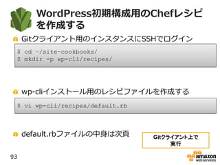 WordPress初期構成用のChefレシピ
を作成する
Gitクライアント用のインスタンスにSSHでログイン
wp-cliインストール用のレシピファイルを作成する
default.rbファイルの中身は次頁
93
$ cd ~/site-cookbooks/
$ mkdir -p wp-cli/recipes/
$ vi wp-cli/recipes/default.rb
Gitクライアント上で
実行
 