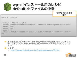 wp-cliインストール用のレシピ
default.rbファイルの中身
上記を直接コピー＆ペーストすると一部文字が全角になってしまうた
め、以下リンクにあるコードをコピー＆ペーストするようにしてくだ
さい。
リンク
• http://opsworks-bootcamp-jp.s3.amazonaws.com/CLI.txt
94
wpdir = "/usr/bin/"
remote_file "#{wpdir}/wp" do
source "http://opsworks-bootcamp-jp.s3.amazonaws.com/wordpress/wp-cli.phar"
owner "root"
group "root"
mode 00755
checksum "80e2e3a229392db6784f3be5b440e3e36a97ab57a94bdcdf7d9713003ca7b6a0"
end
Gitクライアント上で
実行
 