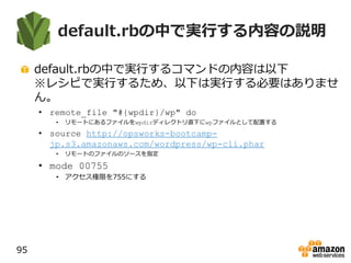 default.rbの中で実行する内容の説明
default.rbの中で実行するコマンドの内容は以下
※レシピで実行するため、以下は実行する必要はありませ
ん。
• remote_file "#{wpdir}/wp" do
• リモートにあるファイルをwpdirディレクトリ直下にwpファイルとして配置する
• source http://opsworks-bootcamp-
jp.s3.amazonaws.com/wordpress/wp-cli.phar
• リモートのファイルのソースを指定
• mode 00755
• アクセス権限を755にする
95
 
