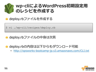 wp-cliによるWordPress初期設定用
のレシピを作成する
deploy.rbファイルを作成する
deploy.rbファイルの中身は次頁
deploy.rbの内容は以下からもダウンロード可能
• http://opsworks-bootcamp-jp.s3.amazonaws.com/CLI.txt
96
$ vi ./wp-cli/recipes/deploy.rb
 