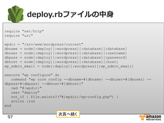 deploy.rbファイルの中身
97
require "net/http"
require "uri"
wpdir = "/srv/www/wordpress/current"
dbname = node[:deploy][:wordpress][:database][:database]
dbuser = node[:deploy][:wordpress][:database][:username]
dbpass = node[:deploy][:wordpress][:database][:password]
dbhost = node[:deploy][:wordpress][:database][:host]
wp_admin_email = node[:deploy][:wordpress][:wp_admin_email]
execute "wp configure" do
command "wp core config --dbname=#{dbname} --dbuser=#{dbuser} --
dbpass=#{dbpass} --dbhost=#{dbhost}"
cwd "#{wpdir}"
user "deploy"
not_if { File.exists?("#{wpdir}/wp-config.php") }
action :run
end
次頁へ続く
 