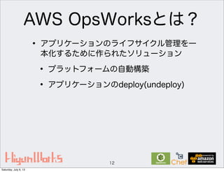 AWS OpsWorksとは？
12
• アプリケーションのライフサイクル管理を一
本化するために作られたソリューション
• プラットフォームの自動構築
• アプリケーションのdeploy(undeploy)
Saturday, July 6, 13
 