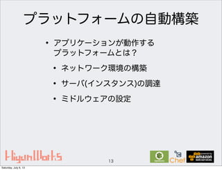 プラットフォームの自動構築
• アプリケーションが動作する
プラットフォームとは？
• ネットワーク環境の構築
• サーバ(インスタンス)の調達
• ミドルウェアの設定
13
Saturday, July 6, 13
 