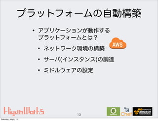 プラットフォームの自動構築
• アプリケーションが動作する
プラットフォームとは？
• ネットワーク環境の構築
• サーバ(インスタンス)の調達
• ミドルウェアの設定
13
Saturday, July 6, 13
 