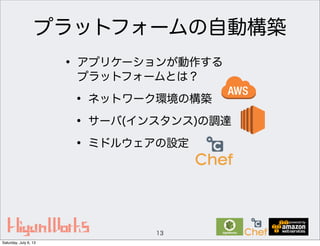 プラットフォームの自動構築
• アプリケーションが動作する
プラットフォームとは？
• ネットワーク環境の構築
• サーバ(インスタンス)の調達
• ミドルウェアの設定
13
Saturday, July 6, 13
 
