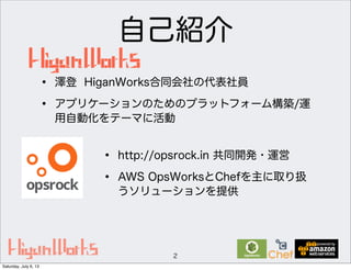 自己紹介
2
• http://opsrock.in 共同開発・運営
• AWS OpsWorksとChefを主に取り扱
うソリューションを提供
• 澤登 HiganWorks合同会社の代表社員
• アプリケーションのためのプラットフォーム構築/運
用自動化をテーマに活動
Saturday, July 6, 13
 