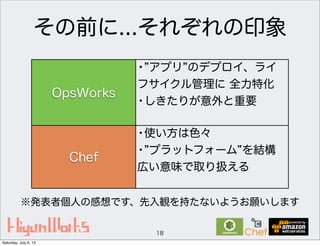 その前に...それぞれの印象
18
OpsWorks
Chef
• アプリ のデプロイ、ライ
フサイクル管理に 全力特化
•しきたりが意外と重要
•使い方は色々
• プラットフォーム を結構
広い意味で取り扱える
※発表者個人の感想です、先入観を持たないようお願いします
Saturday, July 6, 13
 