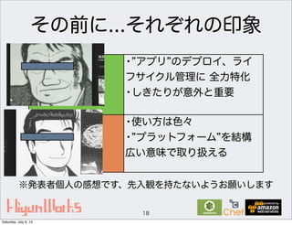 その前に...それぞれの印象
18
OpsWorks
Chef
• アプリ のデプロイ、ライ
フサイクル管理に 全力特化
•しきたりが意外と重要
•使い方は色々
• プラットフォーム を結構
広い意味で取り扱える
※発表者個人の感想です、先入観を持たないようお願いします
Saturday, July 6, 13
 