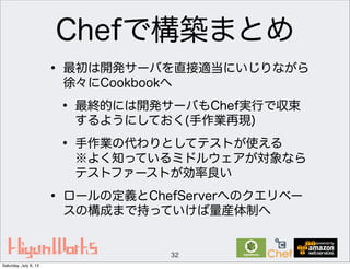 Chefで構築まとめ
• 最初は開発サーバを直接適当にいじりながら
徐々にCookbookへ
• 最終的には開発サーバもChef実行で収束
するようにしておく(手作業再現)
• 手作業の代わりとしてテストが使える
※よく知っているミドルウェアが対象なら
テストファーストが効率良い
• ロールの定義とChefServerへのクエリベー
スの構成まで持っていけば量産体制へ
32
Saturday, July 6, 13
 