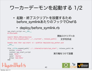 ワーカーデーモンを起動する 1/2
40
• 起動・終了スクリプトを設置するため
before_symlinkあたりのフックでChefる
• deploy/before_symlink.rb
sqs_start_script	
  =<<__EOL__
#!/bin/bash
export	
  RAILS_ENV=production
cd	
  #{::File.expand_path('../../current',	
  release_path)}
bundle	
  exec	
  thor	
  sqs:start	
  -­‐d	
  -­‐-­‐pidfile	
  tmp/pids/sqs_worker.pid
__EOL__
file	
  ::File.expand_path('../../shared/scripts/sqs_start',	
  release_path)	
  do
	
  	
  action	
  :create
	
  	
  content	
  sqs_start_script
	
  	
  mode	
  '0755'
	
  	
  owner	
  'deploy'
	
  	
  group	
  'www-­‐data'
end
開始スクリプトの
文字列作成
実行権をつけて設置
Saturday, July 6, 13
 