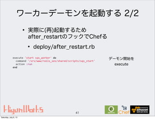 ワーカーデーモンを起動する 2/2
41
• 実際に(再)起動するため
after_restartのフックでChefる
• deploy/after_restart.rb
execute	
  'start	
  sqs_worker'	
  do
	
  	
  command	
  '/srv/www/rails_ses/shared/scripts/sqs_start'
	
  	
  action	
  :run
end
デーモン開始を
execute
Saturday, July 6, 13
 