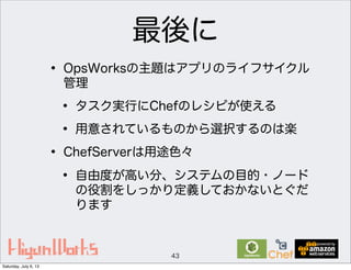 最後に
• OpsWorksの主題はアプリのライフサイクル
管理
• タスク実行にChefのレシピが使える
• 用意されているものから選択するのは楽
• ChefServerは用途色々
• 自由度が高い分、システムの目的・ノード
の役割をしっかり定義しておかないとぐだ
ります
43
Saturday, July 6, 13
 