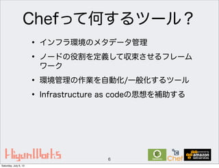 Chefって何するツール？
• インフラ環境のメタデータ管理
• ノードの役割を定義して収束させるフレーム
ワーク
• 環境管理の作業を自動化/一般化するツール
• Infrastructure as codeの思想を補助する
6
Saturday, July 6, 13
 