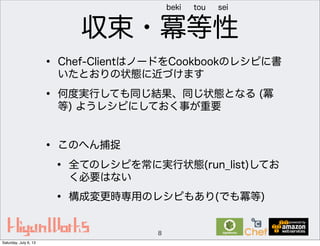 収束・冪等性
• Chef-ClientはノードをCookbookのレシピに書
いたとおりの状態に近づけます
• 何度実行しても同じ結果、同じ状態となる (冪
等) ようレシピにしておく事が重要
• このへん捕捉
• 全てのレシピを常に実行状態(run_list)してお
く必要はない
• 構成変更時専用のレシピもあり(でも冪等)
8
beki tou sei
Saturday, July 6, 13
 