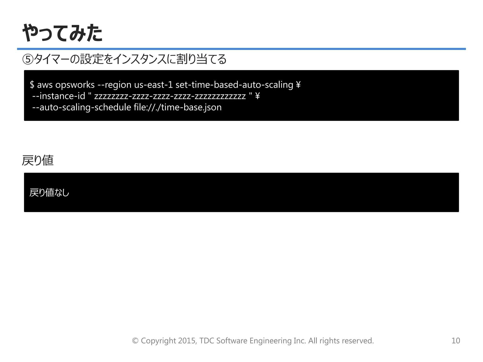 © Copyright 2015, TDC Software Engineering Inc. All rights reserved. 10
やってみた
⑤タイマーの設定をインスタンスに割り当てる
戻り値
$ aws opsworks --region us-east-1 set-time-based-auto-scaling ¥
--instance-id " zzzzzzzz-zzzz-zzzz-zzzz-zzzzzzzzzzzz " ¥
--auto-scaling-schedule file://./time-base.json
戻り値なし
 