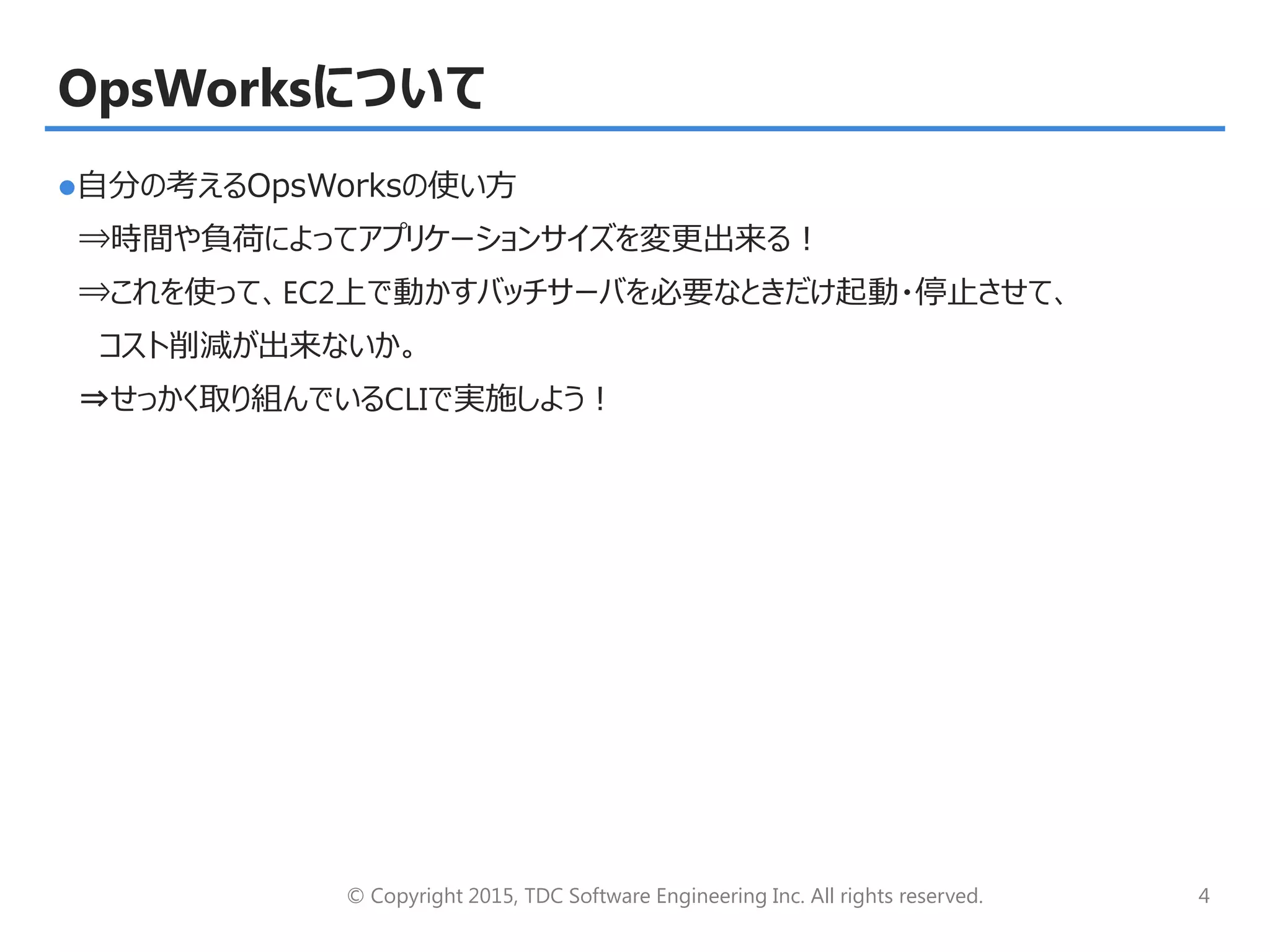 © Copyright 2015, TDC Software Engineering Inc. All rights reserved. 4
OpsWorksについて
自分の考えるOpsWorksの使い方
⇒時間や負荷によってアプリケーションサイズを変更出来る！
⇒これを使って、EC2上で動かすバッチサーバを必要なときだけ起動・停止させて、
コスト削減が出来ないか。
⇒せっかく取り組んでいるCLIで実施しよう！
 