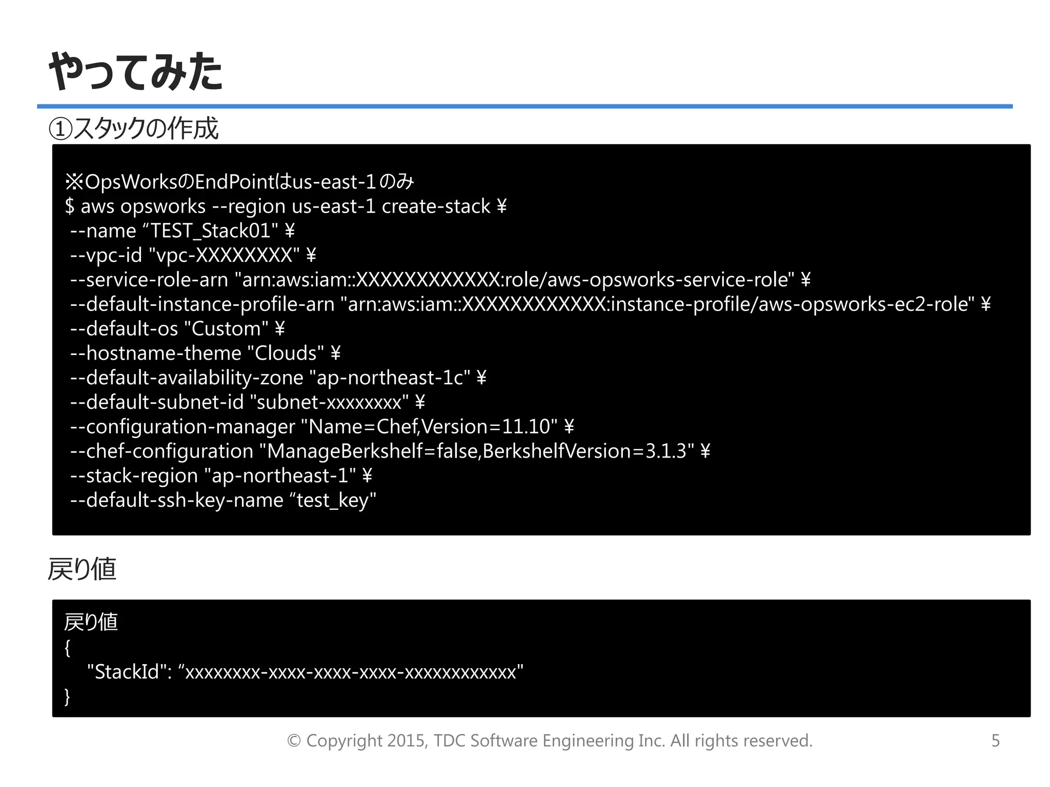 © Copyright 2015, TDC Software Engineering Inc. All rights reserved. 5
やってみた
①スタックの作成
戻り値
※OpsWorksのEndPointはus-east-1のみ
$ aws opsworks --region us-east-1 create-stack ¥
--name “TEST_Stack01" ¥
--vpc-id "vpc-XXXXXXXX" ¥
--service-role-arn "arn:aws:iam::XXXXXXXXXXXX:role/aws-opsworks-service-role" ¥
--default-instance-profile-arn "arn:aws:iam::XXXXXXXXXXXX:instance-profile/aws-opsworks-ec2-role" ¥
--default-os "Custom" ¥
--hostname-theme "Clouds" ¥
--default-availability-zone "ap-northeast-1c" ¥
--default-subnet-id "subnet-xxxxxxxx" ¥
--configuration-manager "Name=Chef,Version=11.10" ¥
--chef-configuration "ManageBerkshelf=false,BerkshelfVersion=3.1.3" ¥
--stack-region "ap-northeast-1" ¥
--default-ssh-key-name “test_key"
戻り値
{
"StackId": “xxxxxxxx-xxxx-xxxx-xxxx-xxxxxxxxxxxx"
}
 