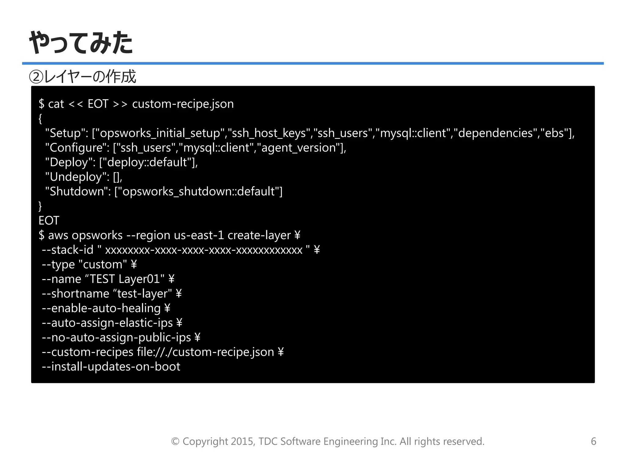 © Copyright 2015, TDC Software Engineering Inc. All rights reserved. 6
やってみた
②レイヤーの作成
$ cat << EOT >> custom-recipe.json
{
"Setup": ["opsworks_initial_setup","ssh_host_keys","ssh_users","mysql::client","dependencies","ebs"],
"Configure": ["ssh_users","mysql::client","agent_version"],
"Deploy": ["deploy::default"],
"Undeploy": [],
"Shutdown": ["opsworks_shutdown::default"]
}
EOT
$ aws opsworks --region us-east-1 create-layer ¥
--stack-id " xxxxxxxx-xxxx-xxxx-xxxx-xxxxxxxxxxxx " ¥
--type "custom" ¥
--name “TEST Layer01" ¥
--shortname “test-layer" ¥
--enable-auto-healing ¥
--auto-assign-elastic-ips ¥
--no-auto-assign-public-ips ¥
--custom-recipes file://./custom-recipe.json ¥
--install-updates-on-boot
 