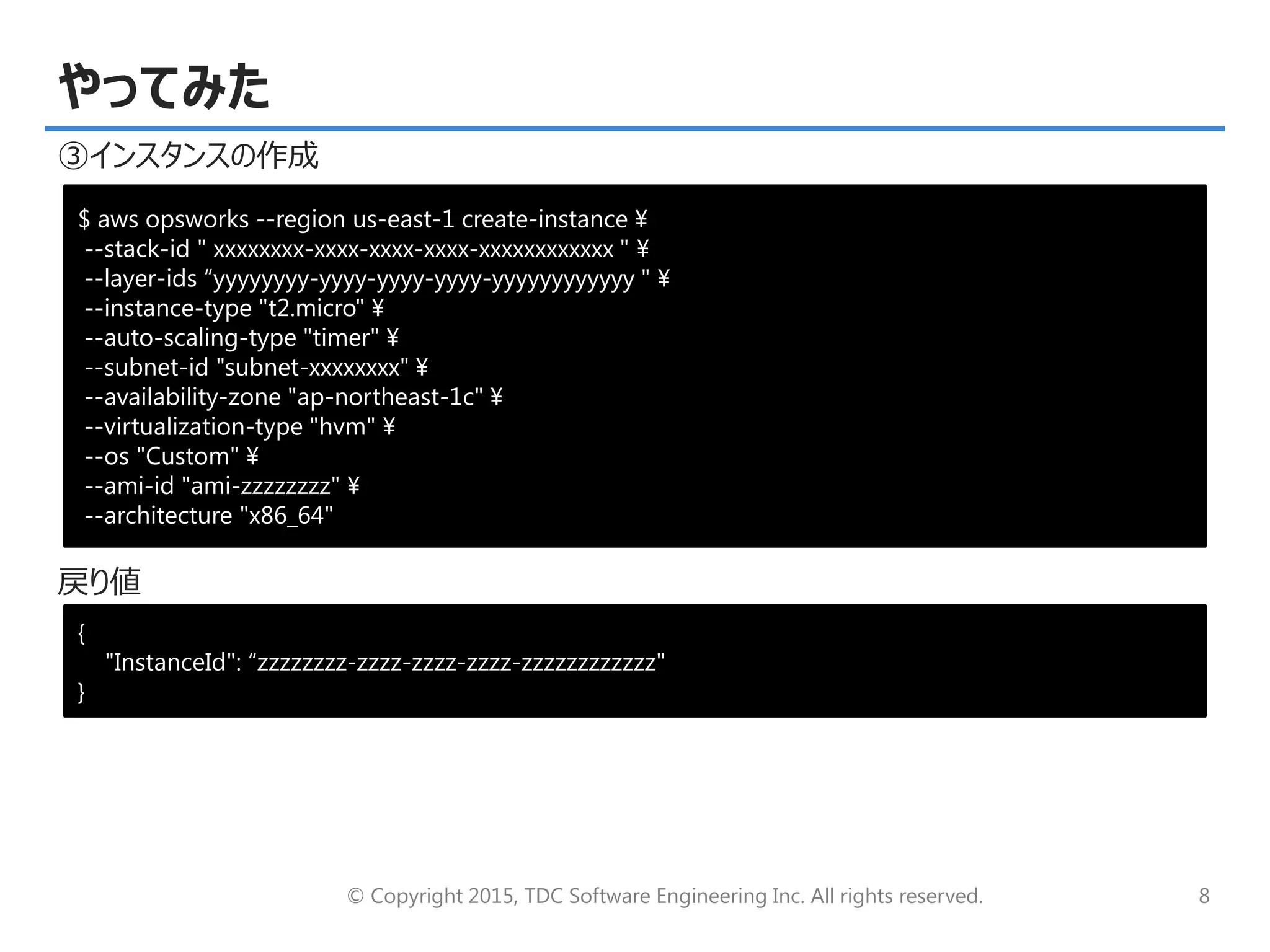 © Copyright 2015, TDC Software Engineering Inc. All rights reserved. 8
やってみた
③インスタンスの作成
戻り値
$ aws opsworks --region us-east-1 create-instance ¥
--stack-id " xxxxxxxx-xxxx-xxxx-xxxx-xxxxxxxxxxxx " ¥
--layer-ids “yyyyyyyy-yyyy-yyyy-yyyy-yyyyyyyyyyyy " ¥
--instance-type "t2.micro" ¥
--auto-scaling-type "timer" ¥
--subnet-id "subnet-xxxxxxxx" ¥
--availability-zone "ap-northeast-1c" ¥
--virtualization-type "hvm" ¥
--os "Custom" ¥
--ami-id "ami-zzzzzzzz" ¥
--architecture "x86_64"
{
"InstanceId": “zzzzzzzz-zzzz-zzzz-zzzz-zzzzzzzzzzzz"
}
 