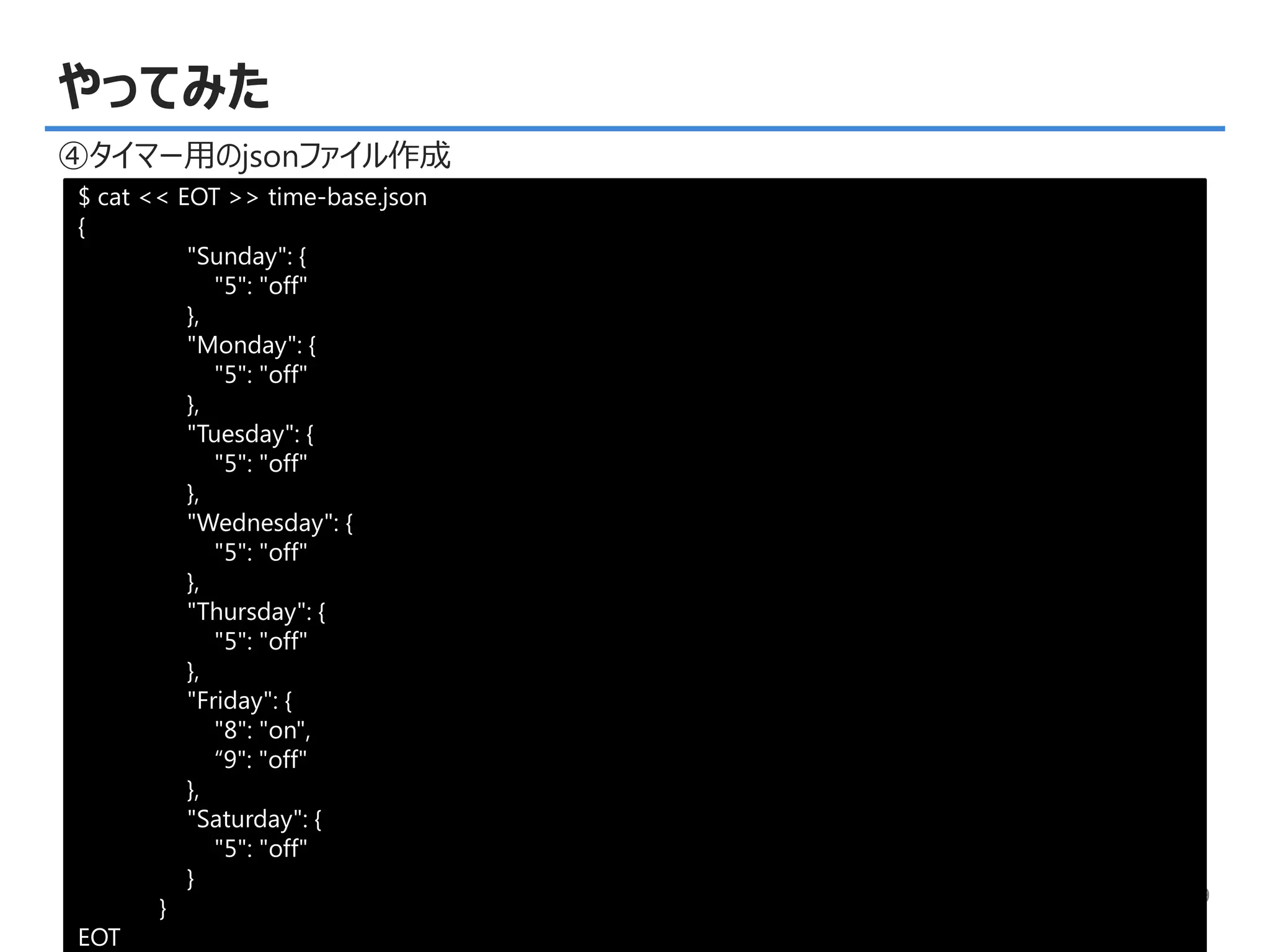 © Copyright 2015, TDC Software Engineering Inc. All rights reserved. 9
やってみた
④タイマー用のjsonファイル作成
$ cat << EOT >> time-base.json
{
"Sunday": {
"5": "off"
},
"Monday": {
"5": "off"
},
"Tuesday": {
"5": "off"
},
"Wednesday": {
"5": "off"
},
"Thursday": {
"5": "off"
},
"Friday": {
"8": "on",
“9": "off"
},
"Saturday": {
"5": "off"
}
}
EOT
 