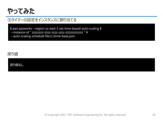© Copyright 2015, TDC Software Engineering Inc. All rights reserved. 10
やってみた
⑤タイマーの設定をインスタンスに割り当てる
戻り値
$ aws opsworks --region us-east-1 set-time-based-auto-scaling ¥
--instance-id " zzzzzzzz-zzzz-zzzz-zzzz-zzzzzzzzzzzz " ¥
--auto-scaling-schedule file://./time-base.json
戻り値なし
 