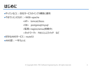 © Copyright 2015, TDC Software Engineering Inc. All rights reserved. 2
はじめに
やっていること：自社サービスのインフラ構築と運用
今までいじったもの：<WEB>apache
<AP> tomcat/Jboss
<DB> postgresql/mysql
<監視>nagios/sensu(挑戦中)
<ネットワーク> FW/L3,L2スイッチ など
好きなAWSサービス：route53
AWS歴：一年ちょっと
 