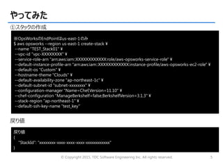 © Copyright 2015, TDC Software Engineering Inc. All rights reserved. 5
やってみた
①スタックの作成
戻り値
※OpsWorksのEndPointはus-east-1のみ
$ aws opsworks --region us-east-1 create-stack ¥
--name “TEST_Stack01" ¥
--vpc-id "vpc-XXXXXXXX" ¥
--service-role-arn "arn:aws:iam::XXXXXXXXXXXX:role/aws-opsworks-service-role" ¥
--default-instance-profile-arn "arn:aws:iam::XXXXXXXXXXXX:instance-profile/aws-opsworks-ec2-role" ¥
--default-os "Custom" ¥
--hostname-theme "Clouds" ¥
--default-availability-zone "ap-northeast-1c" ¥
--default-subnet-id "subnet-xxxxxxxx" ¥
--configuration-manager "Name=Chef,Version=11.10" ¥
--chef-configuration "ManageBerkshelf=false,BerkshelfVersion=3.1.3" ¥
--stack-region "ap-northeast-1" ¥
--default-ssh-key-name “test_key"
戻り値
{
"StackId": “xxxxxxxx-xxxx-xxxx-xxxx-xxxxxxxxxxxx"
}
 